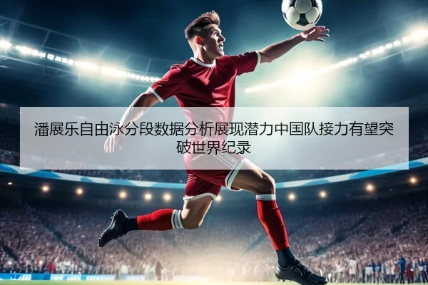 潘展乐自由泳分段数据分析展现潜力中国队接力有望突破世界纪录